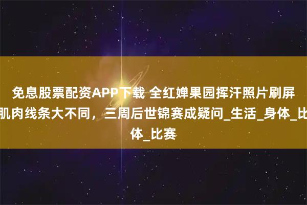 免息股票配资APP下载 全红婵果园挥汗照片刷屏，肌肉线条大不同，三周后世锦赛成疑问_生活_身体_比赛