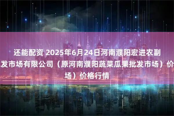 还能配资 2025年6月24日河南濮阳宏进农副产品批发市场有限公司（原河南濮阳蔬菜瓜果批发市场）价格行情