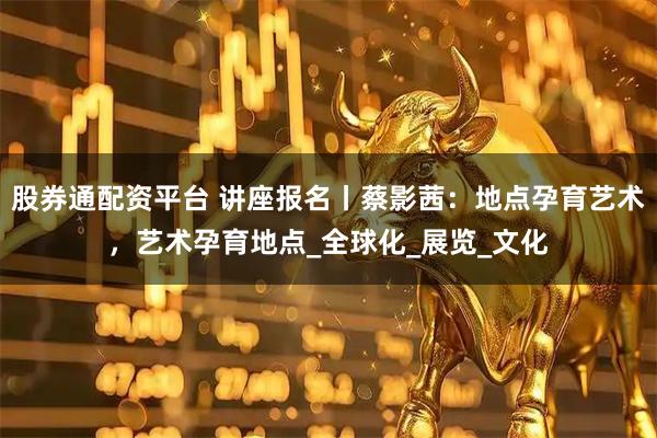 股券通配资平台 讲座报名丨蔡影茜：地点孕育艺术，艺术孕育地点_全球化_展览_文化