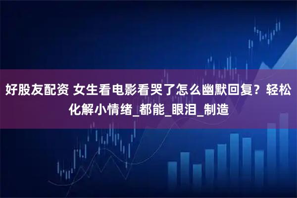 好股友配资 女生看电影看哭了怎么幽默回复？轻松化解小情绪_都能_眼泪_制造