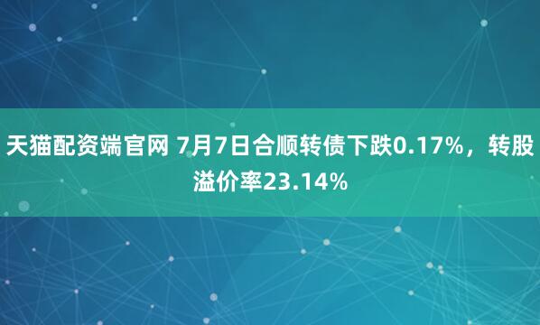 天猫配资端官网 7月7日合顺转债下跌0.17%，转股溢价率23.14%