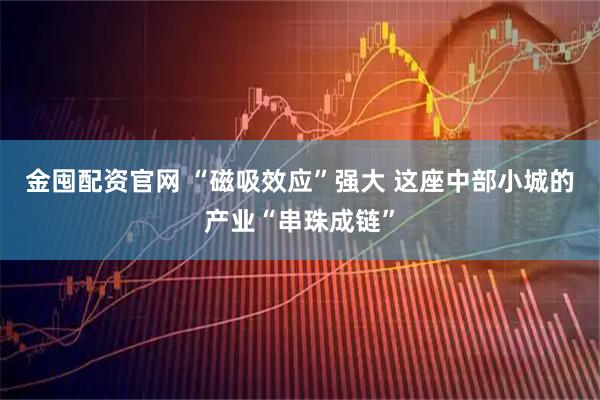 金囤配资官网 “磁吸效应”强大 这座中部小城的产业“串珠成链”