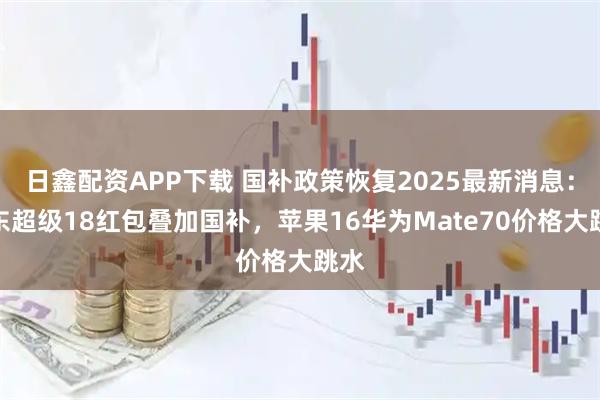 日鑫配资APP下载 国补政策恢复2025最新消息：京东超级18红包叠加国补，苹果16华为Mate70价格大跳水