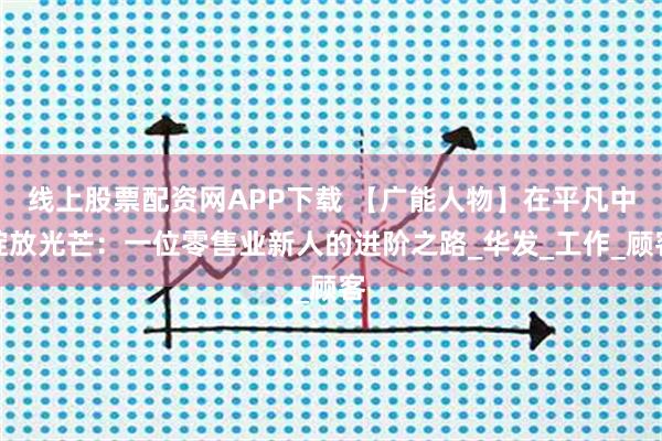 线上股票配资网APP下载 【广能人物】在平凡中绽放光芒：一位零售业新人的进阶之路_华发_工作_顾客
