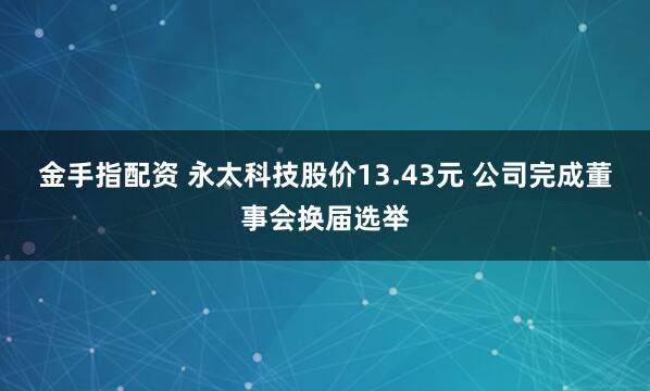 金手指配资 永太科技股价13.43元 公司完成董事会换届选举