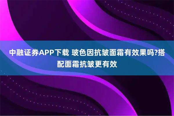 中融证券APP下载 玻色因抗皱面霜有效果吗?搭配面霜抗皱更有效