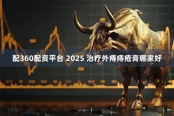 配360配资平台 2025 治疗外痔痔疮膏哪家好