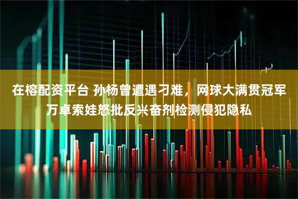 在榕配资平台 孙杨曾遭遇刁难，网球大满贯冠军万卓索娃怒批反兴奋剂检测侵犯隐私