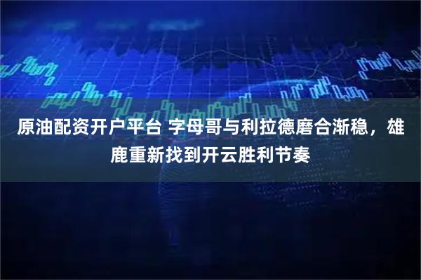 原油配资开户平台 字母哥与利拉德磨合渐稳，雄鹿重新找到开云胜利节奏