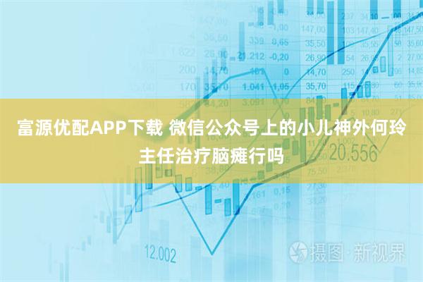 富源优配APP下载 微信公众号上的小儿神外何玲主任治疗脑瘫行吗