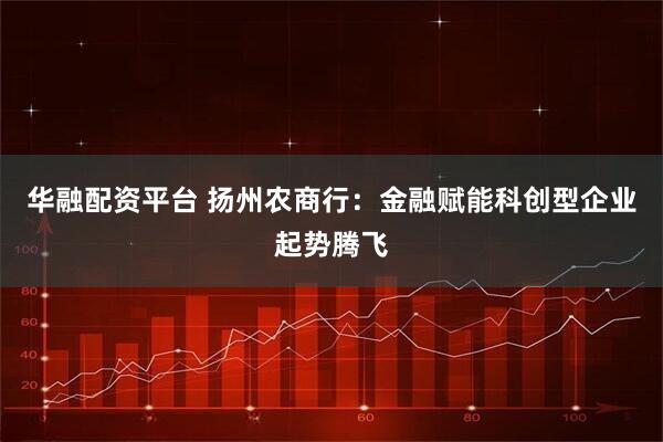 华融配资平台 扬州农商行：金融赋能科创型企业起势腾飞