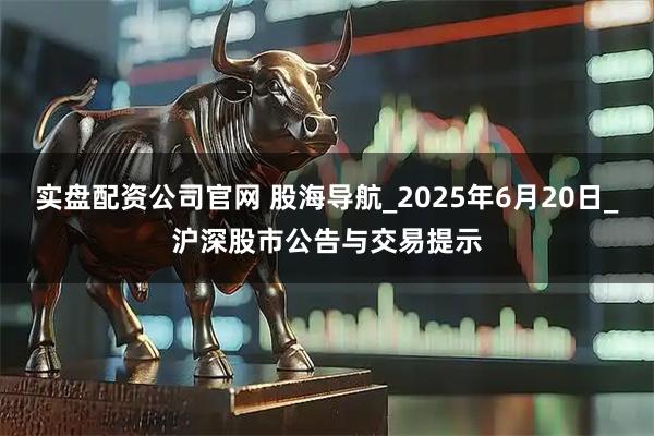 实盘配资公司官网 股海导航_2025年6月20日_沪深股市公告与交易提示