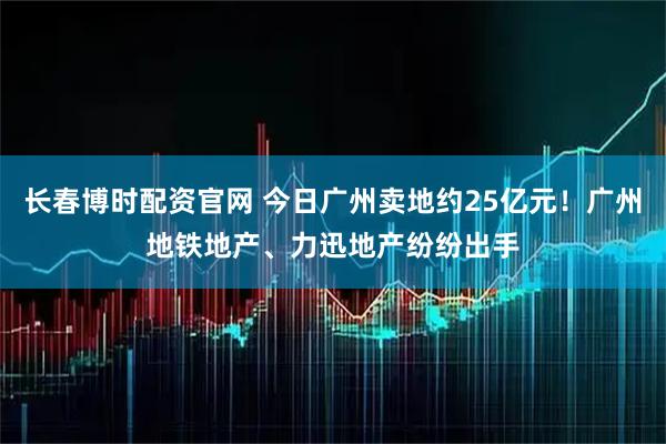 长春博时配资官网 今日广州卖地约25亿元！广州地铁地产、力迅地产纷纷出手