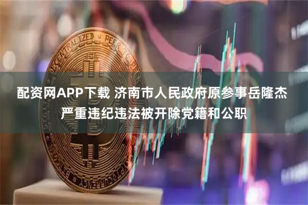 配资网APP下载 济南市人民政府原参事岳隆杰 严重违纪违法被开除党籍和公职