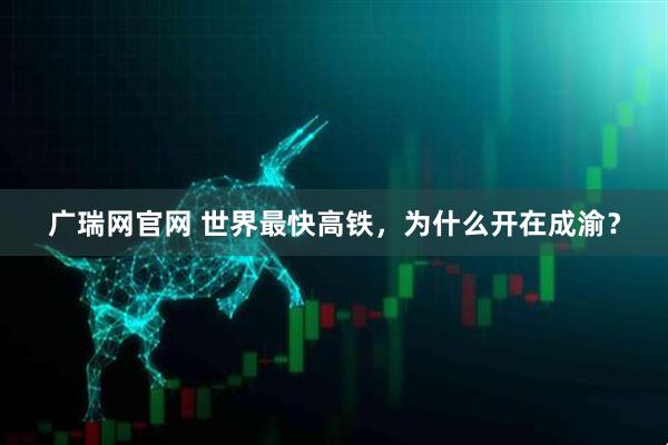 广瑞网官网 世界最快高铁，为什么开在成渝？