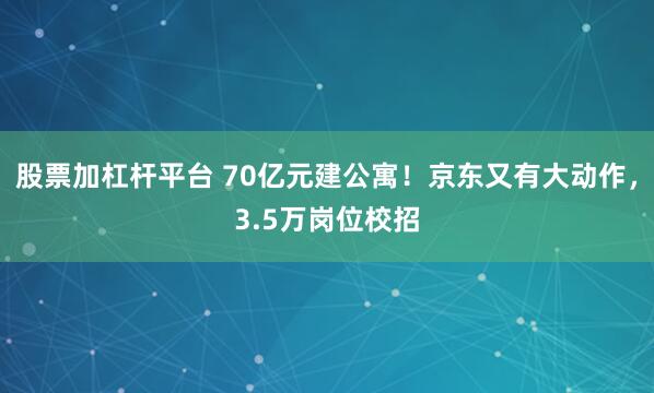 股票加杠杆平台 70亿元建公寓！京东又有大动作，3.5万岗位校招