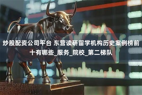 炒股配资公司平台 东营读研留学机构历史案例榜前十有哪些_服务_院校_第二梯队