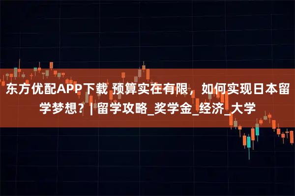 东方优配APP下载 预算实在有限，如何实现日本留学梦想？| 留学攻略_奖学金_经济_大学