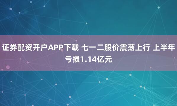 证券配资开户APP下载 七一二股价震荡上行 上半年亏损1.14亿元