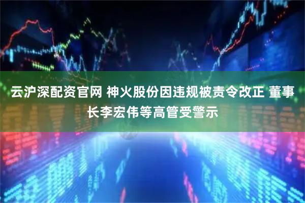 云沪深配资官网 神火股份因违规被责令改正 董事长李宏伟等高管受警示