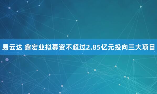 易云达 鑫宏业拟募资不超过2.85亿元投向三大项目