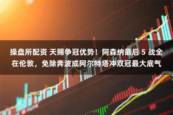 操盘所配资 天赐争冠优势！阿森纳最后 5 战全在伦敦，免除奔波成阿尔特塔冲双冠最大底气